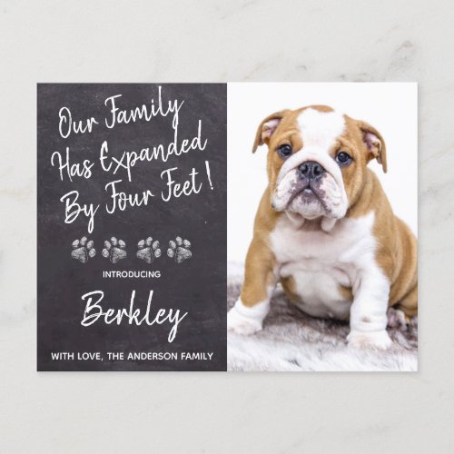 Family Expanded by Four Feet New Pet Puppy Dog Announcement Postcard - Our Family Has Expanded By Four Feet ! Introduce your new little pup with this simple rustic slate chalkboard and paw print design announcement card for new dog's, and puppies.
Add your pup's favorite photo and personalize with pups name and family name ! Type your personal message to family and friends on the back or delete to handwrite.
Whether a new puppy or an adopted rescue dog, this simple rustic chalkboard design is perfect to send to family and friends to welcome a new family pet. COPYRIGHT © 2020 Judy Burrows, Black Dog Art - All Rights Reserved. 
Family Expanded by Four Feet New Pet Puppy Dog Announcement Postcard