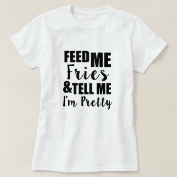 Feed Me Fries And Tell Me I'm Pretty Funny Shirt by WorksaHeart at Zazzle