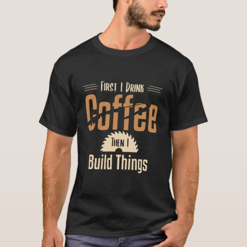 First I Drink Coffee Then I Build Things Woodworke T_Shirt