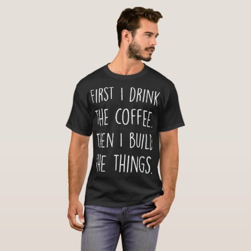First I Drink The Coffee Then I Build The Things T_Shirt