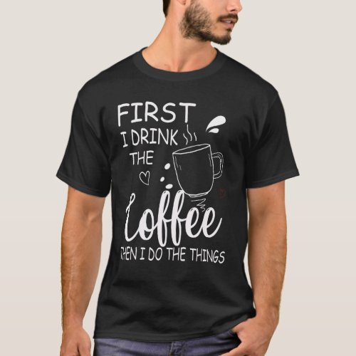  First I Drink The Coffee Then I Do The Things Say T_Shirt