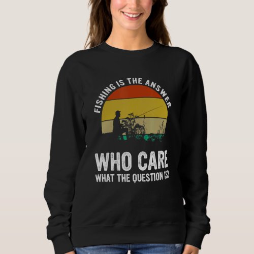 Fishing Is The Answer Who Care What The Question I Sweatshirt