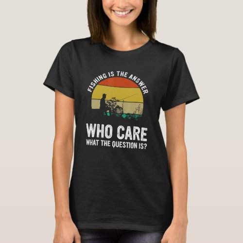 Fishing Is The Answer Who Care What The Question I T_Shirt