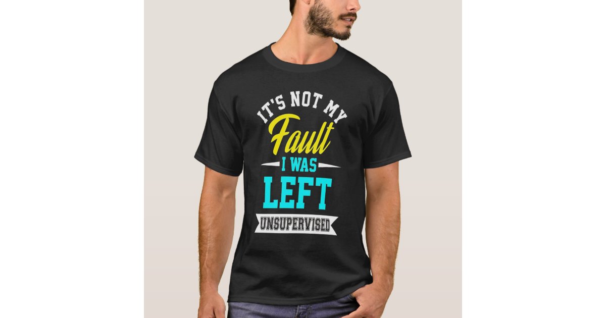 it's not my fault i was left unsupervised t shirt