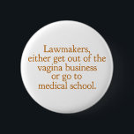 Funny Texas Abortion Laws Pro Choice Women Quote Button<br><div class="desc">Lawmakers,  either get out of the vagina business or go to medical school. A funny pro choice quote from Wendy Davis about keeping abortion legal and accessible in Texas. Women's healthcare is a basic human right. Prochoice humor for an OBGYN or gynecologist who supports women's rights.</div>