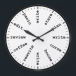 Funny Writer's Clock Writing Job Humor Wall Clock<br><div class="desc">"writer writing process method",  "gifts for writers authors",  "fun author novelist gift",  "humorous funny writer's humor",  "professional creative novelists write",  "edit revise review plan",  "think read profession joke",  "job career work office",  "publishing publisher reporter journalist" "panic curse stare coffee" "alcohol booze rewrite edit"</div>