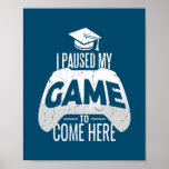 Gamer Graduation I Paused My Game to Come Here Poster<br><div class="desc">Gamer Graduation I Paused My Game to Come Here Gaming Gift. Perfect gift for your dad,  mom,  papa,  men,  women,  friend and family members on Thanksgiving Day,  Christmas Day,  Mothers Day,  Fathers Day,  4th of July,  1776 Independent day,  Veterans Day,  Halloween Day,  Patrick's Day</div>