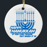 HAPPY HANUKKAH IF YOU CAN FIGURE OUT WHEN -.png Ceramic Ornament<br><div class="desc">GLBT SHIRTS If life were a T-shirt, it would be totally Gay! Browse over 1, 000 GLBT Humor, Pride, Equality, Slang, & Marriage Designs. The Most Unique Gay, Lesbian Bi, Trans, Queer, and Intersexed Apparel on the web. Everything from GAY to Z @ www.GlbtShirts.com FIND US ON: THE WEB: http://www.GlbtShirts.com...</div>