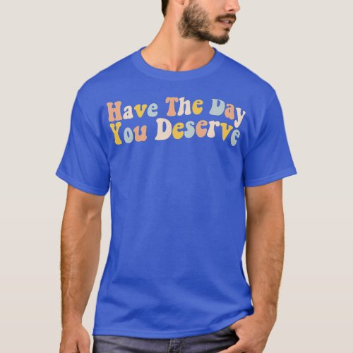 Have The Day You Deserve Saying _ Funny Motivation T_Shirt