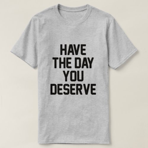 HAVE THE DAY YOU DESERVE T_Shirt