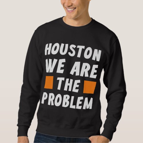 Houston We Are The Problem _ Funny Sarcastic Sweatshirt