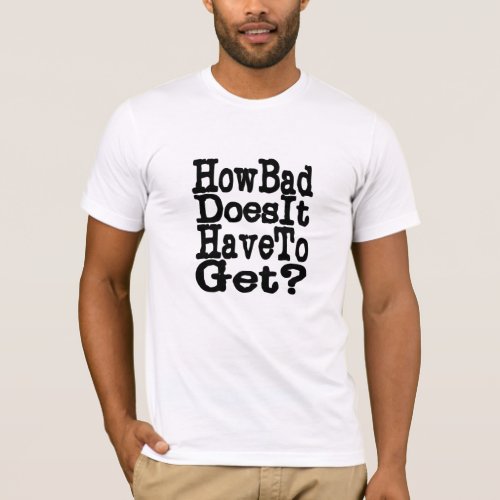 How Bad Does It Have To Get T_Shirt