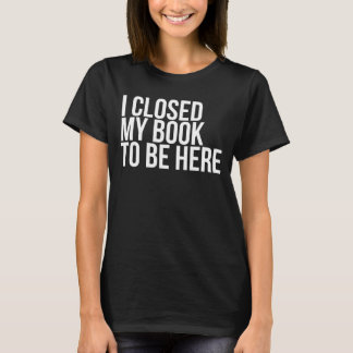 I Closed My Book To Be Here Funny Book Lover T-Shirt