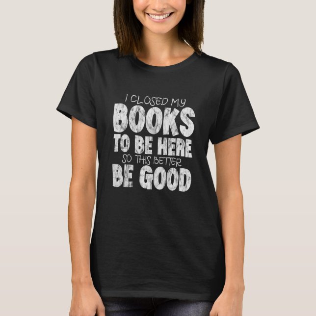 I Closed My Book To Be Here So This Better Be Good T-Shirt (Front)