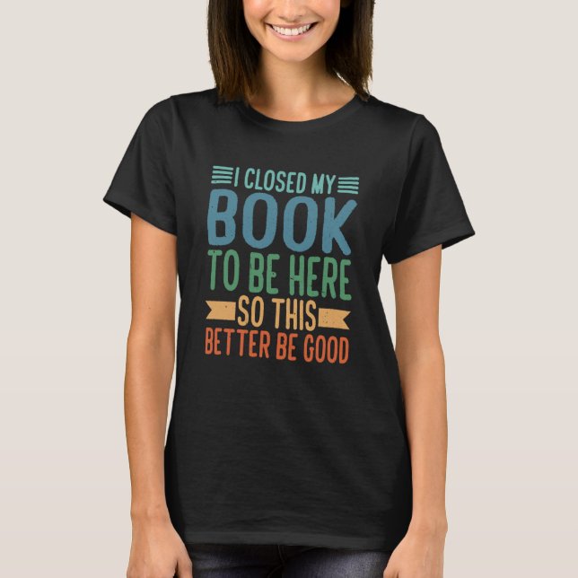 I Closed My Book To Be Here So This Better Be Good T-Shirt (Front)
