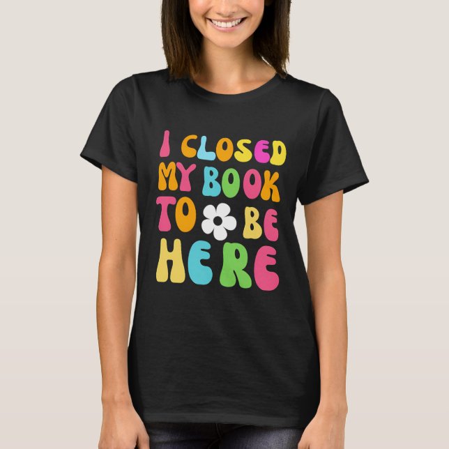 I Closed My Book To Be Here T-Shirt (Front)