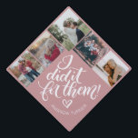 I did it for them! - Photo collage Graduation Cap Topper<br><div class="desc">Super cute cap topper with Original calligraphy by Joy Kelley on a solid background. Personalize with your name and family pictures.</div>
