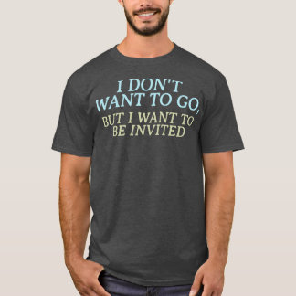 I dont want to go but I want to be invited T-Shirt