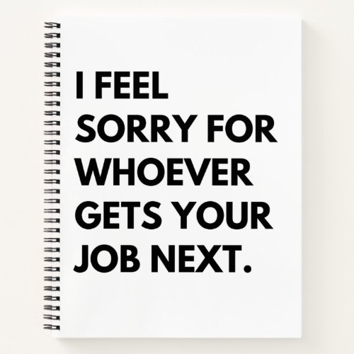 I Feel Sorry for whoever gets your job next Notebook