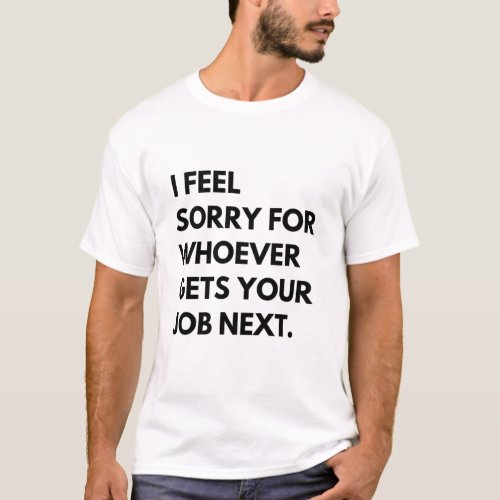 I Feel Sorry for whoever gets your job next T_Shirt