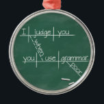 I judge you when you use poor grammar. metal ornament<br><div class="desc">Does constantly correcting atrocious grammar leave you exhausted? This clever design from It's Grammar Time reminds people that you're mentally deducting points every time they say something stupid.</div>