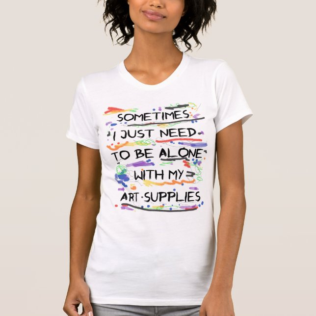 I Just Need To Be Alone With My Art Supplies T-Shirt (Front)