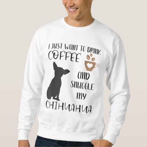 I Just Want To Drink Coffee and Snuggle My Chihuah Sweatshirt