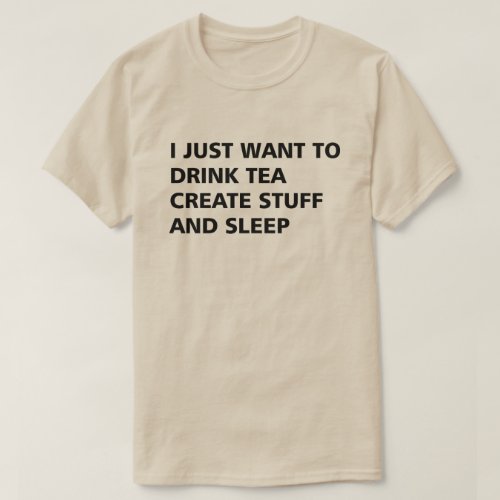 I JUST WANT TO DRINK TEA CREATE STUFF AND SLEEP T_Shirt