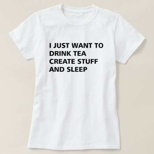 I JUST WANT TO DRINK TEA CREATE STUFF AND SLEEP T_Shirt