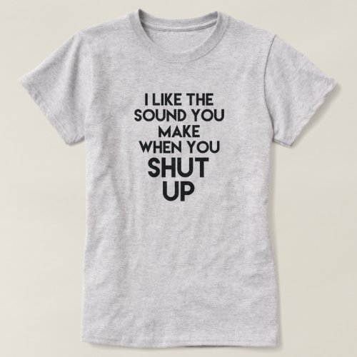 I LIKE THE SOUND YOU MAKE WHEN YOU SHUT UP T_Shirt