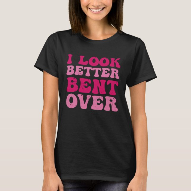 I Look Better Bent Over Sarcasm Quote T-Shirt (Front)