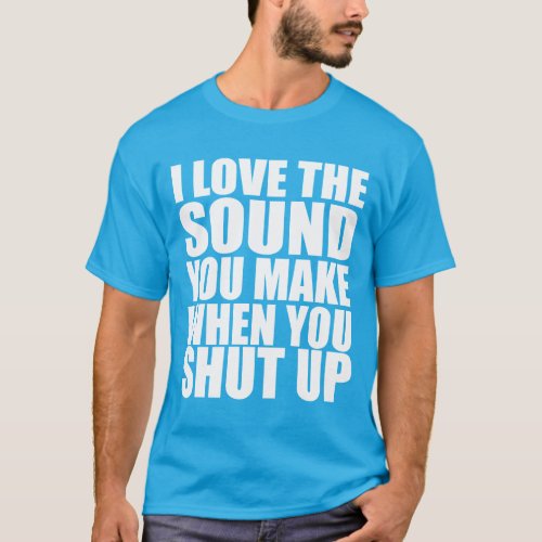 I Love The Sound You Make When You Shut Up T_Shirt