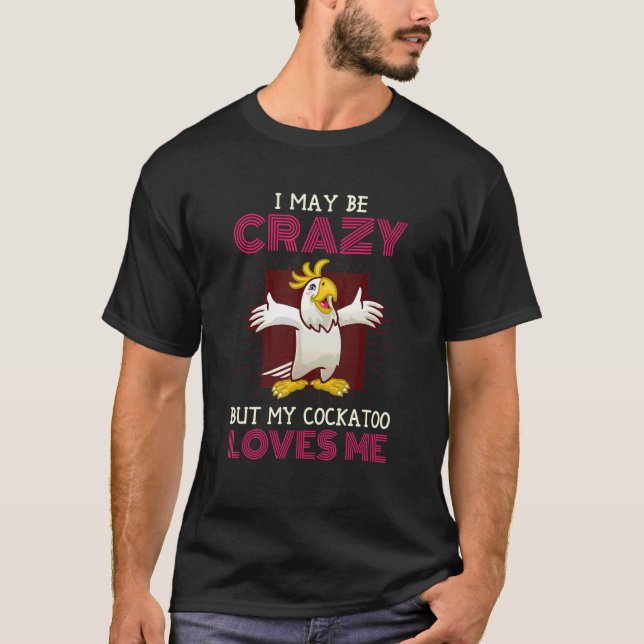 I May Be Crazy But My Cockatoo Loves Me Cockatoo B T-Shirt (Front)