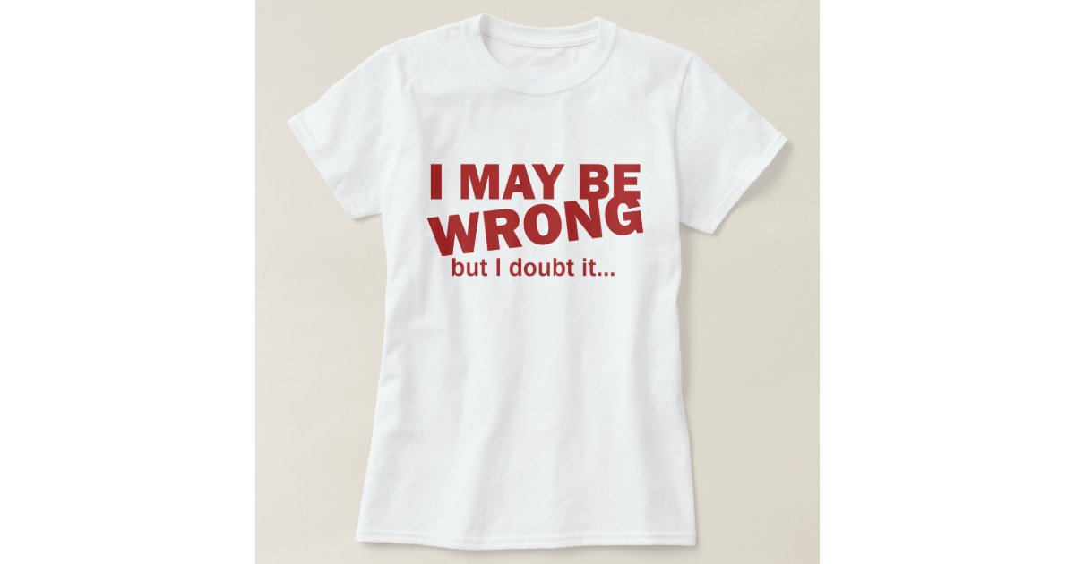 i maybe wrong but i doubt it t shirt