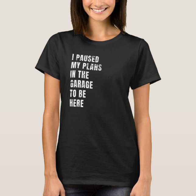I Paused My Plans In The Garage To Be Here Dad Jok T-Shirt (Front)