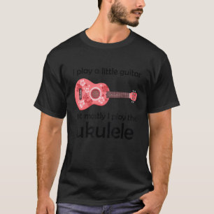 I Play A Little Guitar But Mostly I Play The Ukule T-Shirt