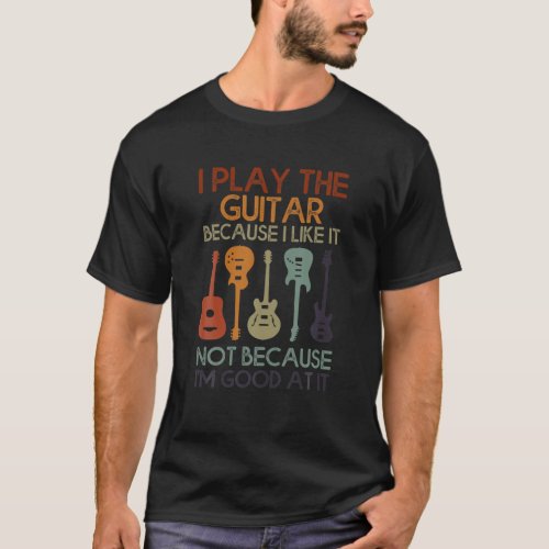 I Play The Guitar I Like It Not Because Im Good A T_Shirt