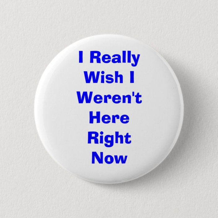 I Really Wish I Weren't Here Right Now Pinback Button | Zazzle.com