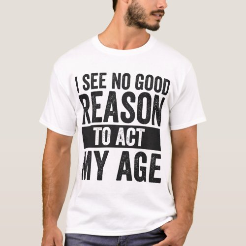 I see No Good Reason To Act my Age Funny   T_Shirt