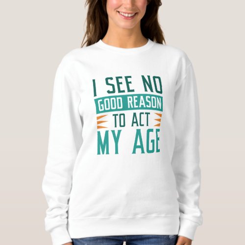 I See No Good Reason To Act My Age Sweatshirt