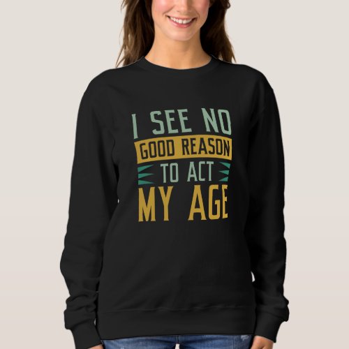 I See No Good Reason To Act My Age Sweatshirt