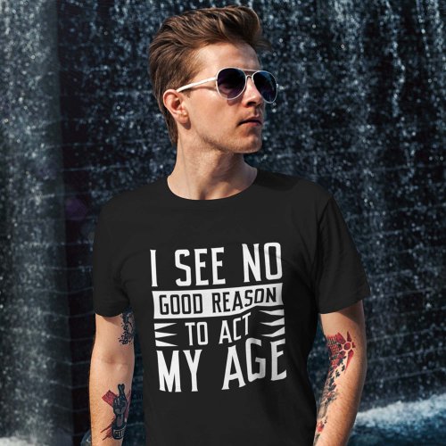 I See No Good Reason To Act My Age T_Shirt