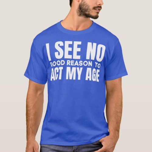 I See No Good Reason To Act My AgeFunny Saying T_Shirt