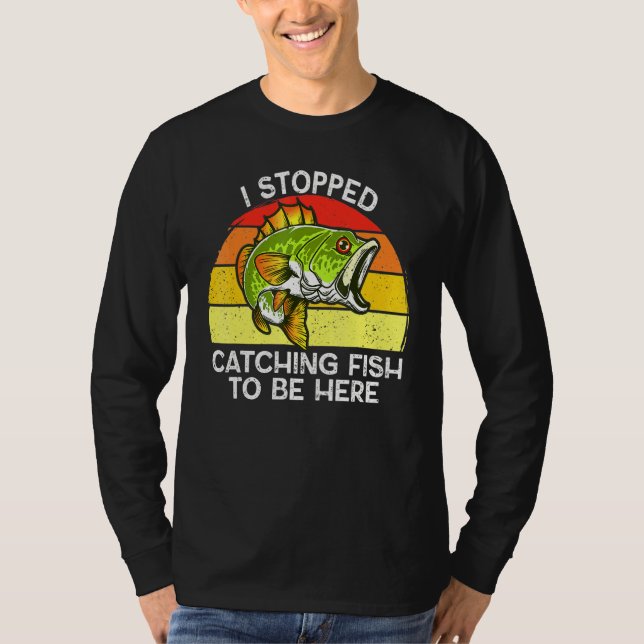 I Stopped Catching Fish To Be Here Fishing T-Shirt (Front)