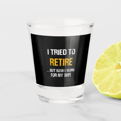 I Tried To Retire But Now I Work For My Wife Shot Glass