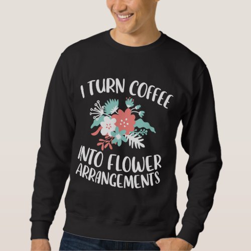 I Turn Coffee Into Flower Arrangements Flower Love Sweatshirt