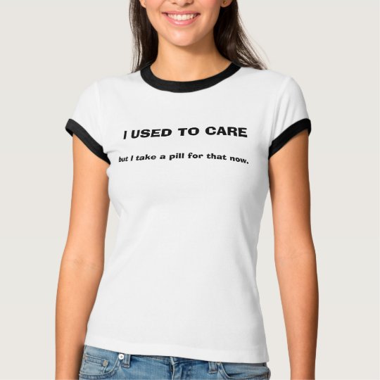 I USED TO CARE, but I take a pill for that now Tee | Zazzle.com