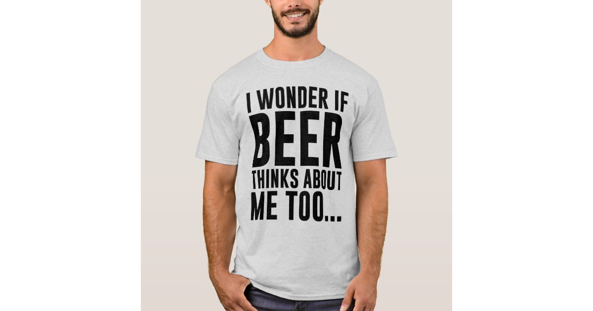 I WONDER IF BEER THINKS ABOUT ME TOO T-Shirt | Zazzle.com