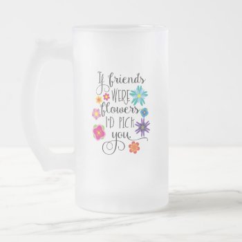 If Friends Were Flowers  I'd Pick You Frosted Glass Beer Mug by totallypainted at Zazzle