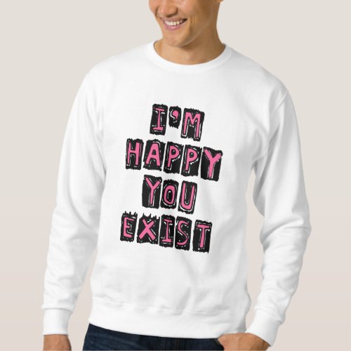 Im happy you exist sweatshirt